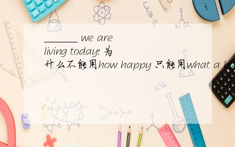 ______ we are living today!为什么不能用how happy 只能用what a happy life.