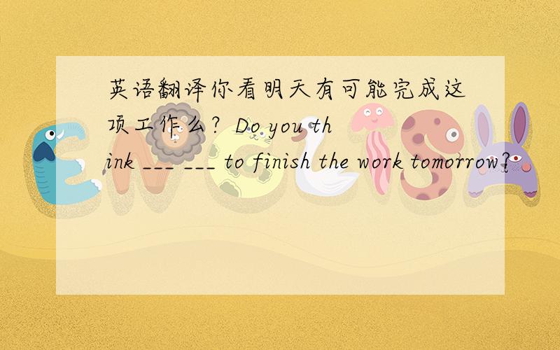 英语翻译你看明天有可能完成这项工作么？Do you think ___ ___ to finish the work tomorrow?