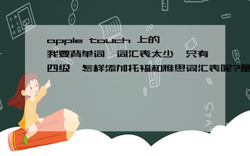 apple touch 上的我要背单词,词汇表太少,只有四级,怎样添加托福和雅思词汇表呢?是ipod touch