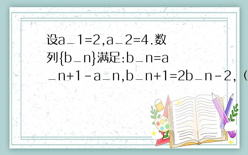 设a_1=2,a_2=4.数列{b_n}满足:b_n=a_n+1－a_n,b_n+1=2b_n－2,（1）求b_1.b_2（2）求证数列{b_n+2}是等比数列（要指出首项与公比）（3）求数列{a_n}的通项公式