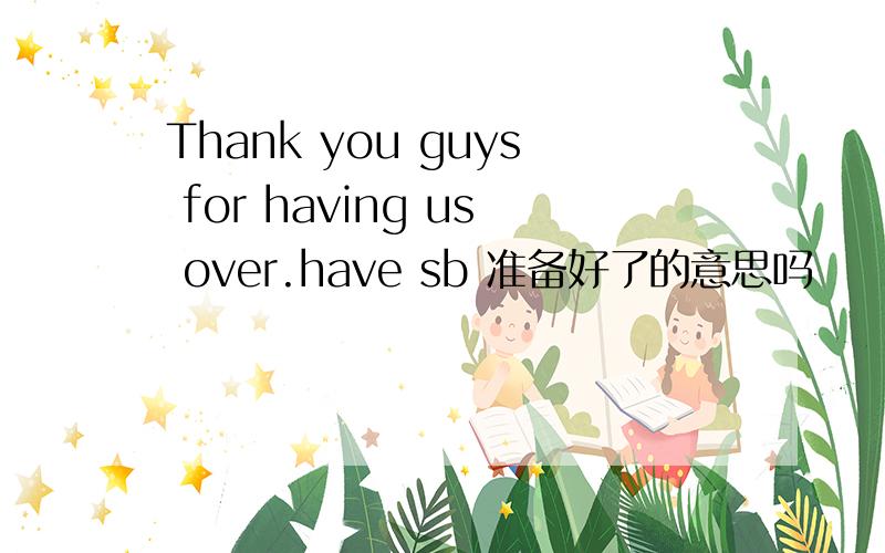 Thank you guys for having us over.have sb 准备好了的意思吗