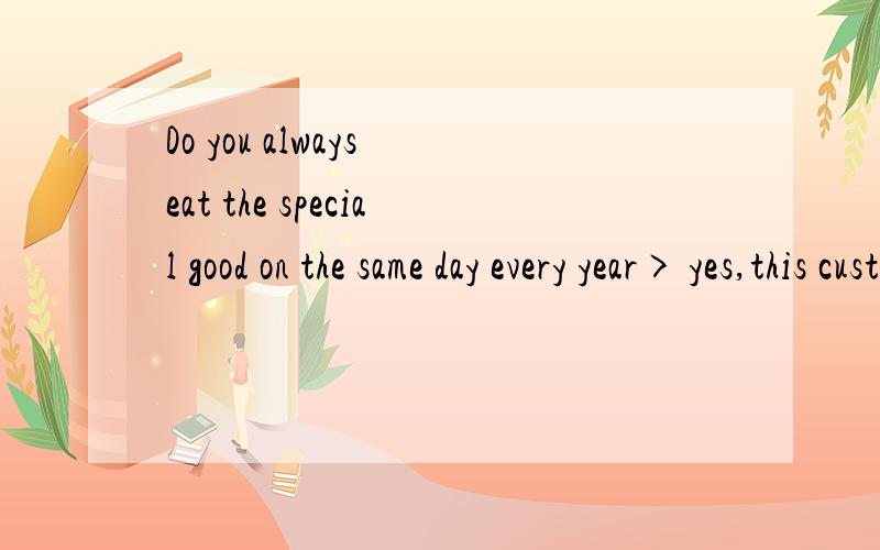 Do you always eat the special good on the same day every year> yes,this custom is a(n)--- from my g
