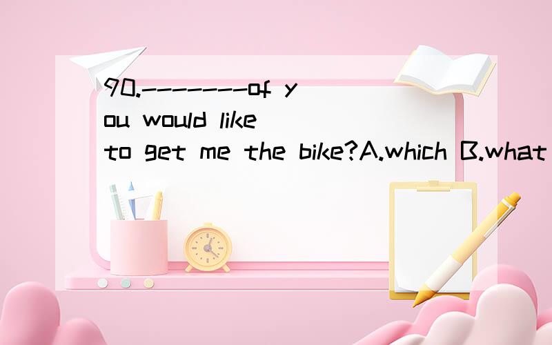 90.-------of you would like to get me the bike?A.which B.what C.whom D.whomever