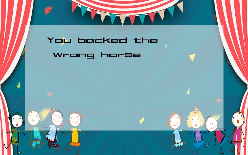 You backed the wrong horse