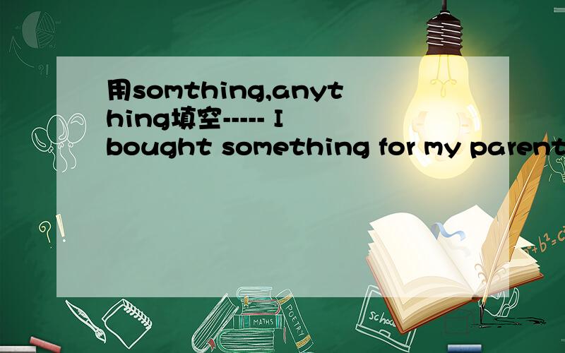 用somthing,anything填空----- I bought something for my parents,but nothing for myself.-----Why didn’t you buy ________ for yourself?-----I didn’t really see ______ I like.第二空没有争议是填anything,第一空填什么呢?我感觉应
