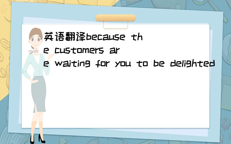 英语翻译because the customers are waiting for you to be delighted