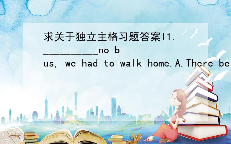 求关于独立主格习题答案I1.__________no bus, we had to walk home.A.There being B.Being C.Having been D.There was2._______no bus, we had to walk home.A.As there being B.As there was C.Being D.There was3._______Sunday, the library doesn't open