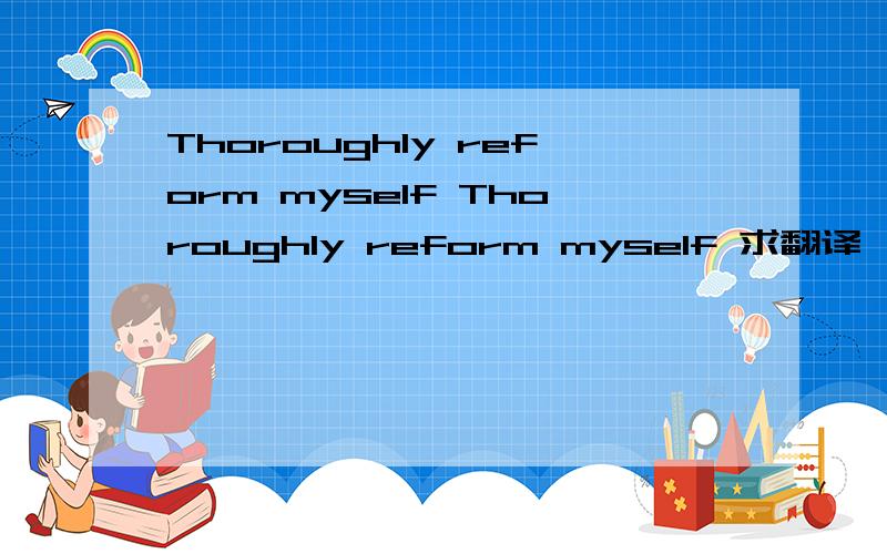 Thoroughly reform myself Thoroughly reform myself 求翻译