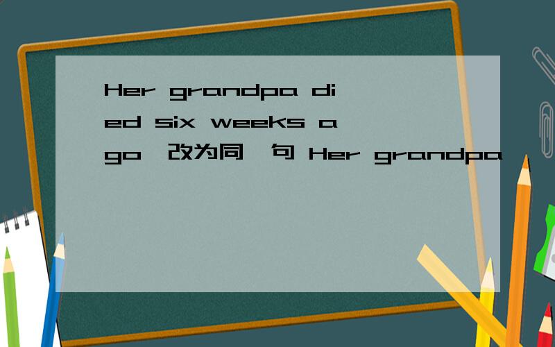 Her grandpa died six weeks ago、改为同一句 Her grandpa—— —— —— —— six weeks