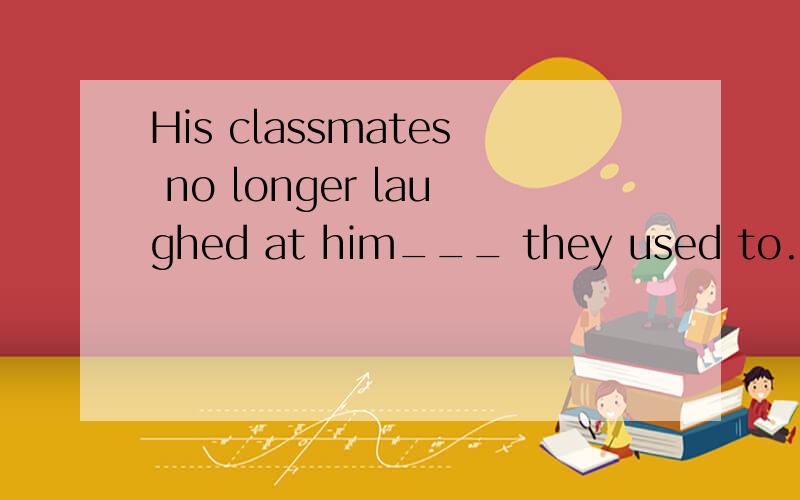 His classmates no longer laughed at him___ they used to.A.as though B.like C.just as D.as选哪个,为什么?（高中英语）