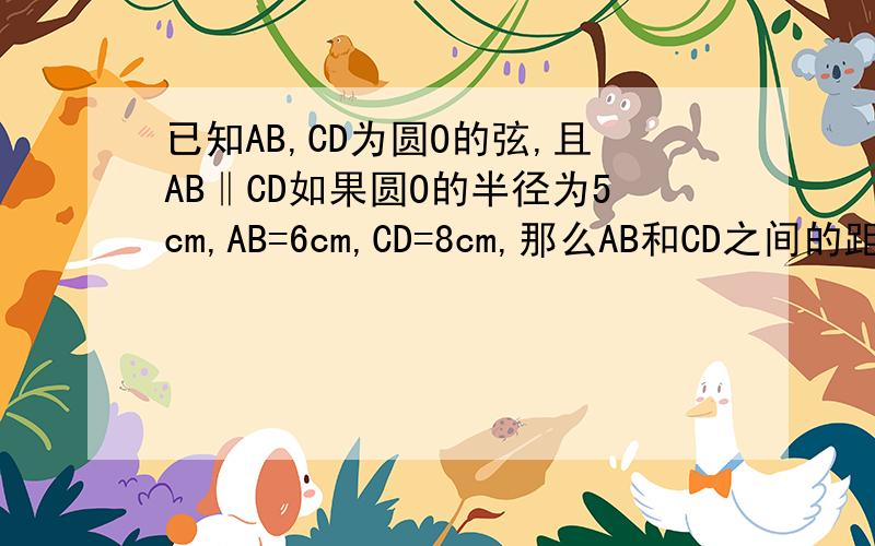 已知AB,CD为圆O的弦,且AB‖CD如果圆O的半径为5cm,AB=6cm,CD=8cm,那么AB和CD之间的距离是多少厘米