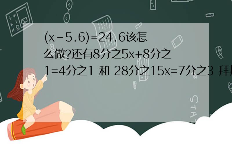 (x-5.6)=24.6该怎么做?还有8分之5x+8分之1=4分之1 和 28分之15x=7分之3 拜托了