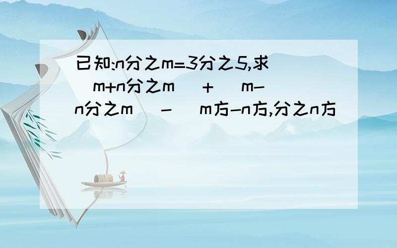 已知:n分之m=3分之5,求(m+n分之m) + (m-n分之m) - (m方-n方,分之n方)