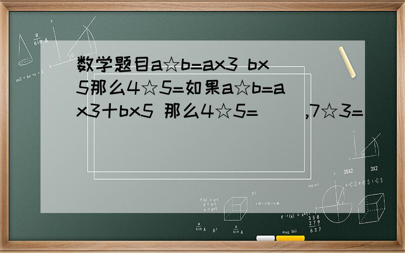 数学题目a☆b=ax3 bx5那么4☆5=如果a☆b=ax3十bx5 那么4☆5=（ ）,7☆3=（ ）