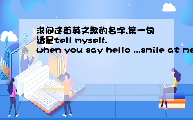 求问这首英文歌的名字,第一句话是tell myself.when you say hello ...smile at me 什么什么的,这个视频的第一首歌,