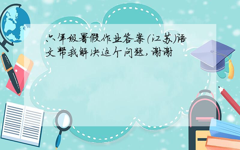 六年级暑假作业答案（江苏)语文帮我解决这个问题,谢谢