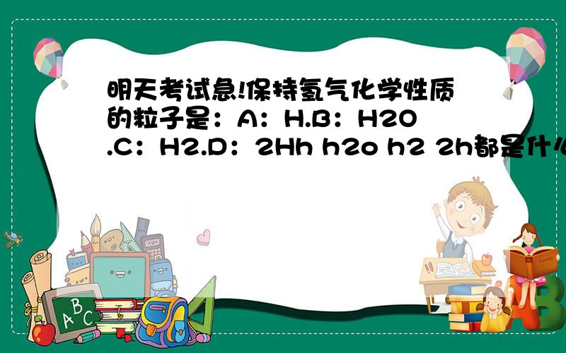 明天考试急!保持氢气化学性质的粒子是：A：H.B：H2O.C：H2.D：2Hh h2o h2 2h都是什么东西?为什么知道h2是分子?