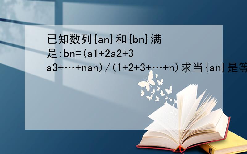 已知数列{an}和{bn}满足:bn=(a1+2a2+3a3+…+nan)/(1+2+3+…+n)求当{an}是等差数列的时候证明{bn}是等差数