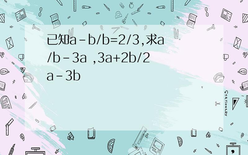 已知a-b/b=2/3,求a/b-3a ,3a+2b/2a-3b