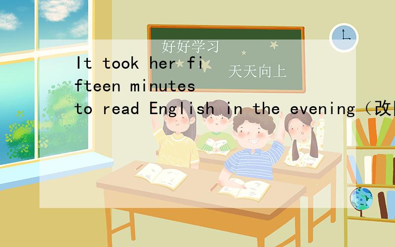 It took her fifteen minutes to read English in the evening（改同义句) She——fifteen minutes——It took her fifteen minutes to read English in the evening（改同义句)She（ ）fifteen minutes（ ）English in the evening