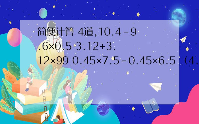 简便计算 4道,10.4-9.6×0.5 3.12+3.12×99 0.45×7.5-0.45×6.5 （4.23+6.17）×0.8