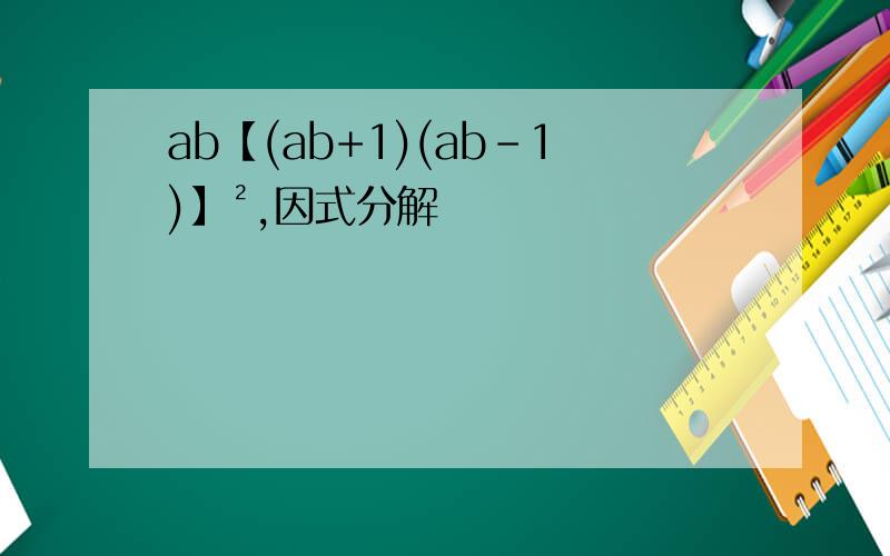 ab【(ab+1)(ab-1)】²,因式分解