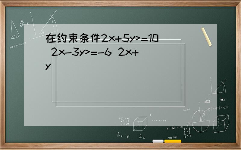 在约束条件2x+5y>=10 2x-3y>=-6 2x+y