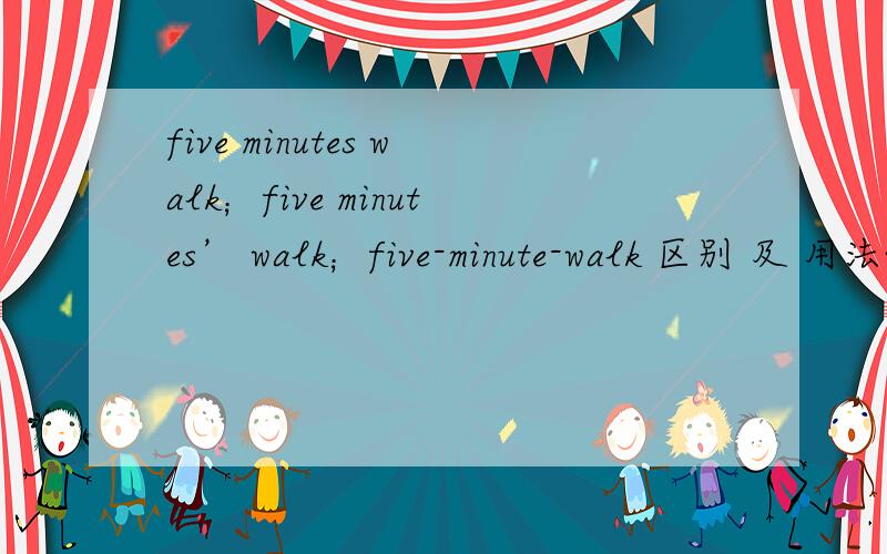five minutes walk；five minutes’ walk；five-minute-walk 区别 及 用法~