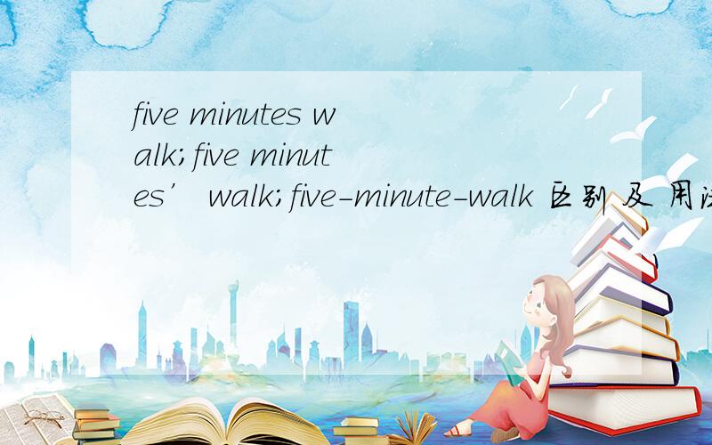 five minutes walk；five minutes’ walk；five-minute-walk 区别 及 用法~!一定要告诉我用法!