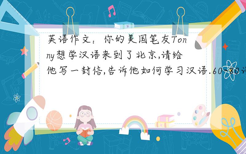 英语作文：你的美国笔友Tonny想学汉语来到了北京,请给他写一封信,告诉他如何学习汉语.60~80词