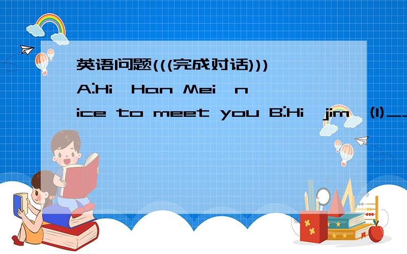 英语问题(((完成对话)))A:Hi,Han Mei,nice to meet you B:Hi,jim,(1)____ to meet you ,too Where are you goingA:I'm going to the 