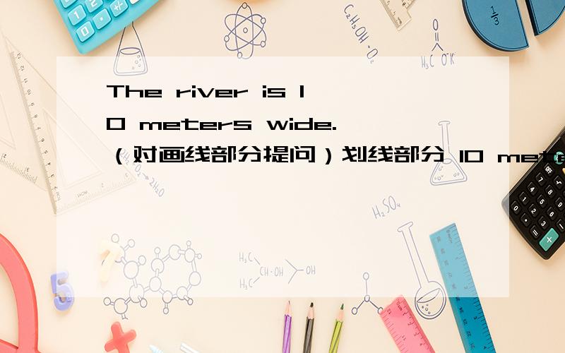 The river is 10 meters wide.（对画线部分提问）划线部分 10 meters wide