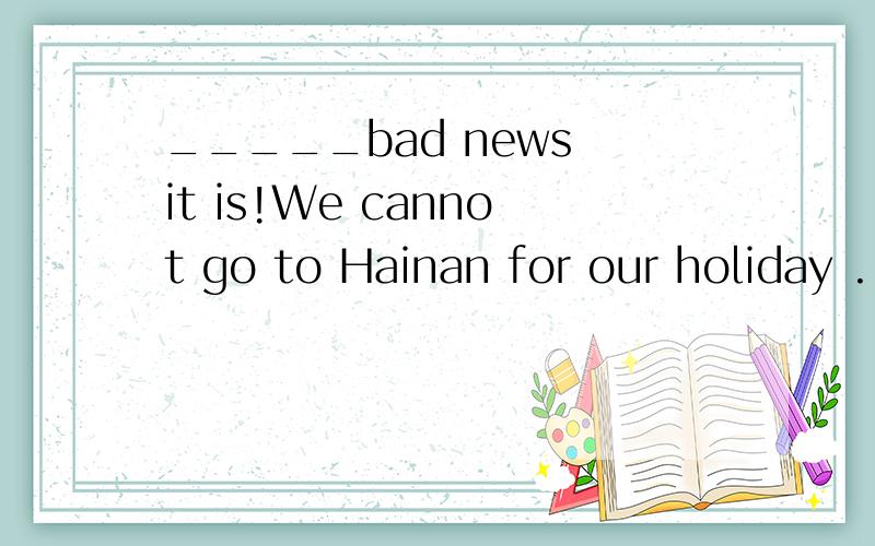 _____bad news it is!We cannot go to Hainan for our holiday .1,what2,how3,what a4,how ahow为什么不可以