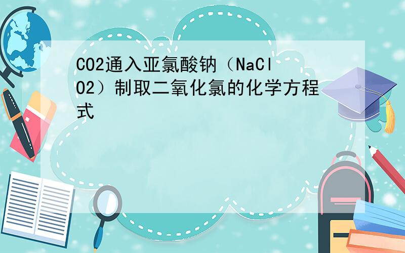 CO2通入亚氯酸钠（NaClO2）制取二氧化氯的化学方程式