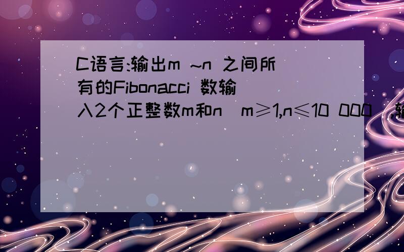 C语言:输出m ~n 之间所有的Fibonacci 数输入2个正整数m和n(m≥1,n≤10 000),输出m ~n 之间所有的Fibonacci数｡Fibonacci数列(第一项起):1,1,2,3,5,8,13,21,…｡要求定义并调用函数fib(n),它的功能是返回
