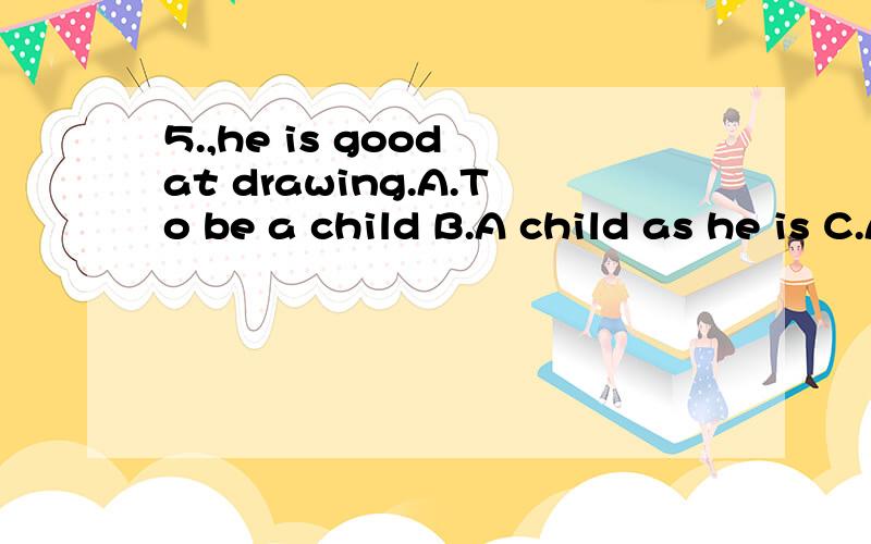 5.,he is good at drawing.A.To be a child B.A child as he is C.As a child D.Child as he is