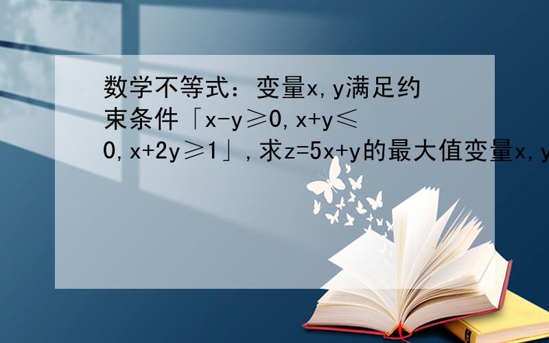 数学不等式：变量x,y满足约束条件「x-y≥0,x+y≤0,x+2y≥1」,求z=5x+y的最大值变量x,y满足约束条件「x-y≥0,x+y≤0,x+2y≥1」,求z=5x+y的最大值,有图最好!变量x,y满足约束条件「x-y≥0,x+y≤1,x+2y≥1」，