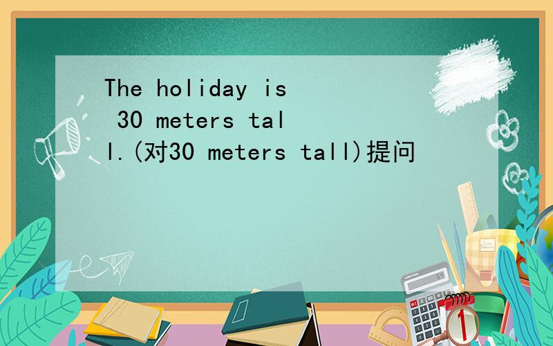 The holiday is 30 meters tall.(对30 meters tall)提问