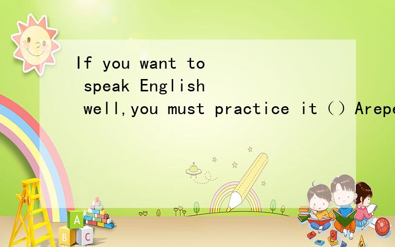 If you want to speak English well,you must practice it（）Arepeatedly Brepeating Crepeated