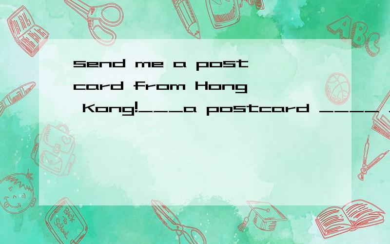send me a postcard from Hong Kong!___a postcard ____ ____from Hong Kong!(同义句）