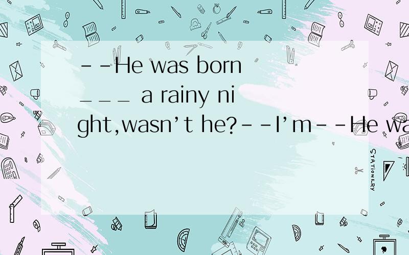 --He was born ___ a rainy night,wasn’t he?--I’m--He was born ___ a rainy night,wasn’t he?--I’m sorry I don’t know.A.at B.at C.in D.of