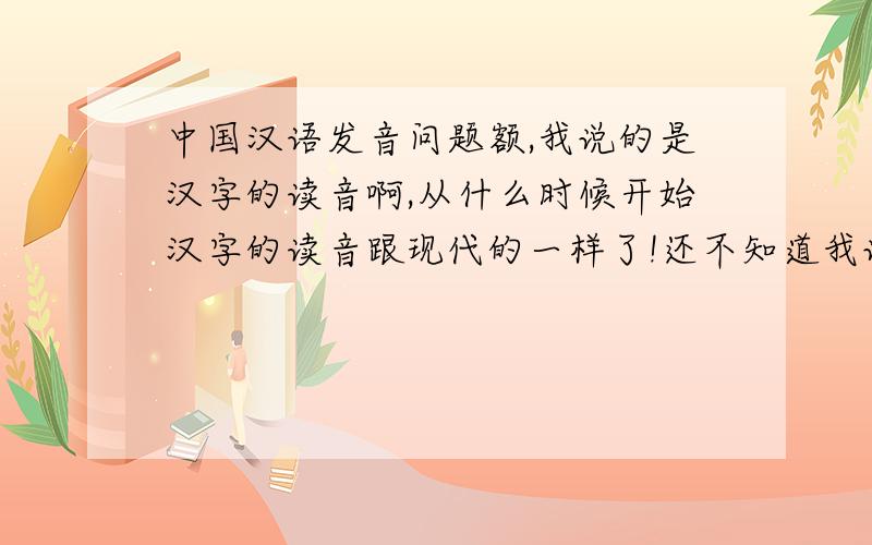 中国汉语发音问题额,我说的是汉字的读音啊,从什么时候开始汉字的读音跟现代的一样了!还不知道我说的是什么?你该不会是以为从汉字诞生以来读音都一样吧?