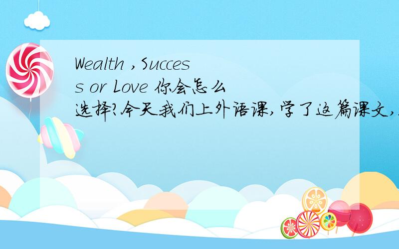 Wealth ,Success or Love 你会怎么选择?今天我们上外语课,学了这篇课文,现在我觉得在这三个当中,Wealth ,Success or Love 让我来选择,会是选不全面的,现在的你们,你们会怎么的选择勒...