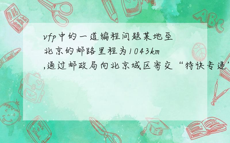 vfp中的一道编程问题某地至北京的邮路里程为1043km,通过邮政局向北京城区寄交“特快专递”邮件,应在24小时内到达,计费标准每克为0.05元,但超过100克后,超出数每克为0.02元.试编写程序计算邮