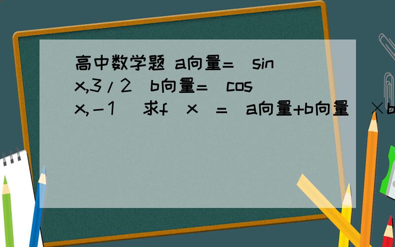 高中数学题 a向量=(sinx,3/2)b向量=(cosx,－1) 求f(x)=（a向量+b向量）×b向量的值域