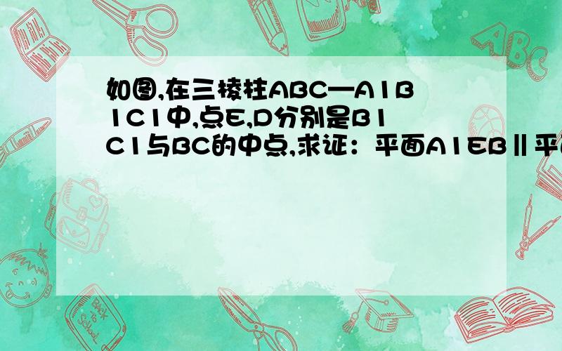如图,在三棱柱ABC—A1B1C1中,点E,D分别是B1C1与BC的中点,求证：平面A1EB‖平面ADC1