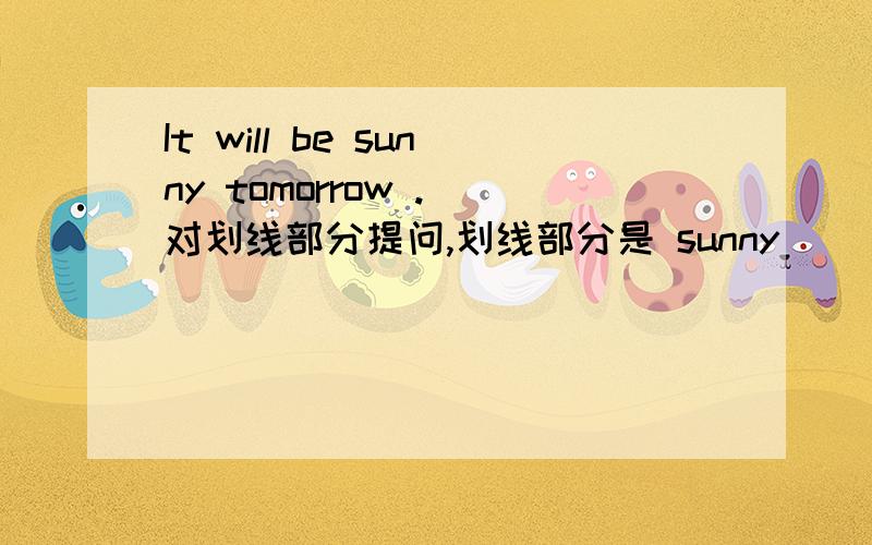 It will be sunny tomorrow .（对划线部分提问,划线部分是 sunny ）（ ）（ ）the weather ( ) （ ） tomorrow