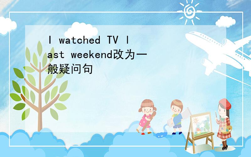 I watched TV last weekend改为一般疑问句