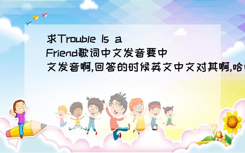 求Trouble Is a Friend歌词中文发音要中文发音啊,回答的时候英文中文对其啊,哈哈,第一句：踹包诶子服软的毒脑额买斗爱奥狗嗷嗷不一定要非常标准,差不多就行了,我是实在记不住英文发音,学了