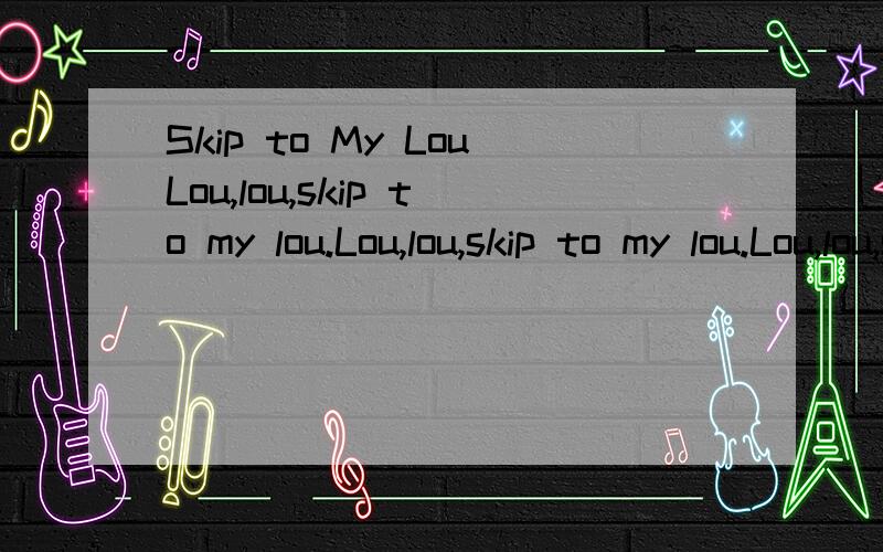 Skip to My LouLou,lou,skip to my lou.Lou,lou,skip to my lou.Lou,lou,skip to my lou.Skip to my lou,my darling!Lou,lou,never fight,Lou,lou,never quarrel,Lou,lou,help each other,Skip to my lou,my darling!